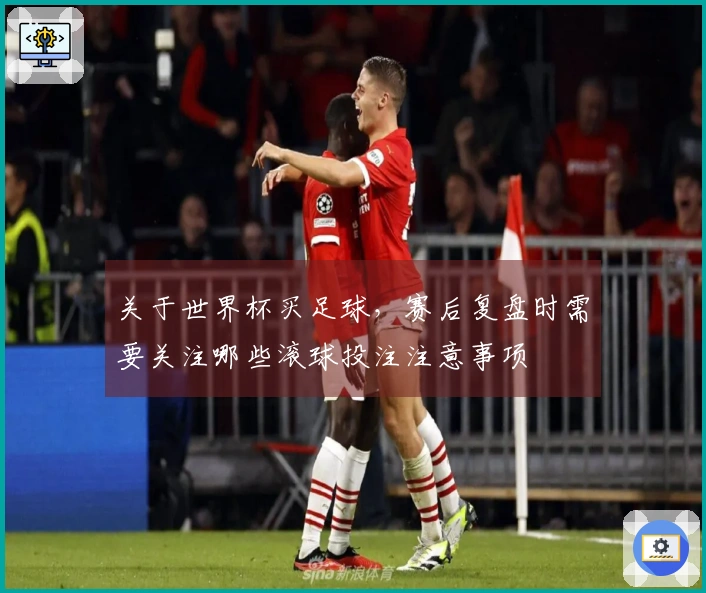关于世界杯买足球，赛后复盘时需要关注哪些滚球投注注意事项