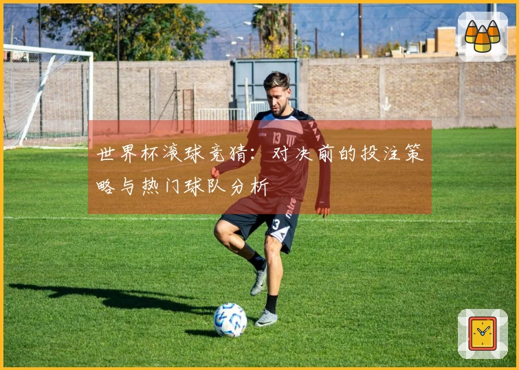 世界杯滚球竞猜：对决前的投注策略与热门球队分析