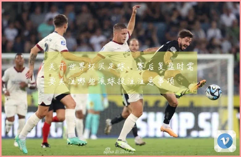 关于世界杯买足球，赛后复盘时需要关注哪些滚球投注注意事项